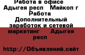 Работа в офисе - Адыгея респ., Майкоп г. Работа » Дополнительный заработок и сетевой маркетинг   . Адыгея респ.